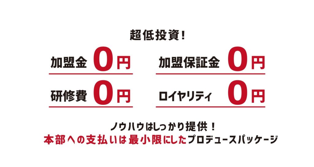 【必要最低限の投資】加盟金、加盟保証金、研修費、ロイヤリティ全て頂きません！